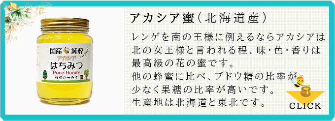 アカシア蜜:レンゲを南の王様に例えるならアカシアは北の女王様と言われる程、味・色・香りは最高級の花の蜜です。他の蜂蜜に比べ、ブドウ糖の比率が少なく果糖の比率が高いです。生産地は北海道と東北です。≫CLICK