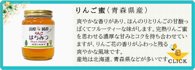 りんご蜜:爽やかな香りがあり、ほんのりとりんごの甘酸っぱくてフルーティーな味がします。完熟りんご蜜を思わせる濃厚な甘みとコクを持ち合わせていますが、りんご花の香りがふわっと残る爽やかな風味です。産地は北海道、青森県などが多いです。
≫CLICK