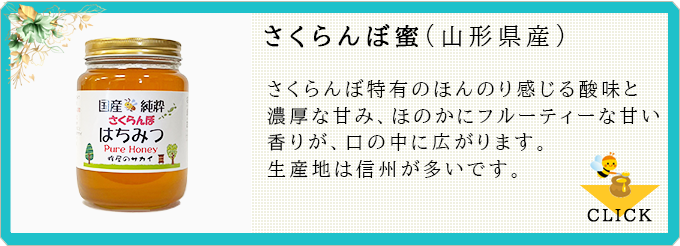 さくらんぼ蜜:さくらんぼ特有のほんのり感じる酸味と濃厚な甘み、ほのかにフルーティーな甘い香りが、口の中に広がります。生産地は信州が多いです。≫CLICK