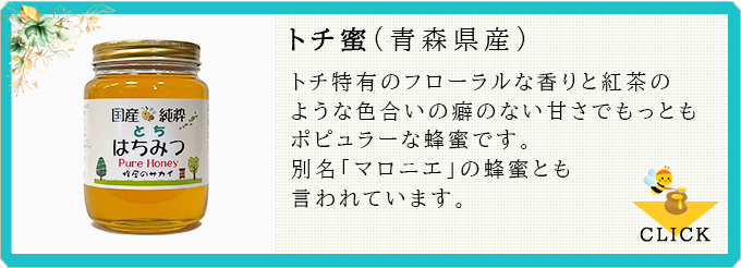 トチ蜜:トチ特有のフローラルな香りと紅茶のような色合い癖のない甘さでもっともポピュラーな蜂蜜です。別名「マロニエ」の蜂蜜とも言われています。≫CLICK